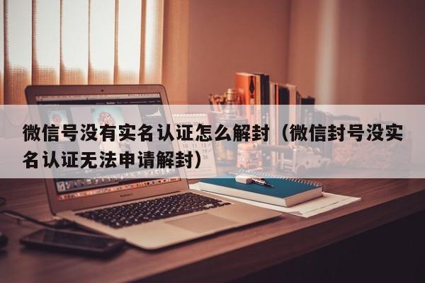 微信号没有实名认证怎么解封（微信封号没实名认证无法申请解封）