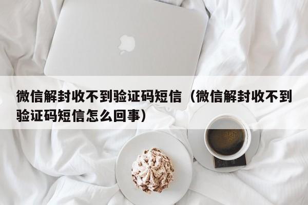 微信解封收不到验证码短信（微信解封收不到验证码短信怎么回事）