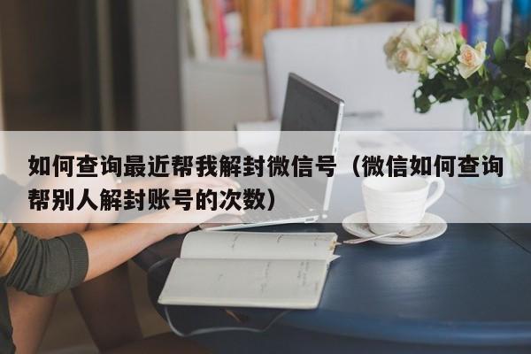 如何查询最近帮我解封微信号（微信如何查询帮别人解封账号的次数）