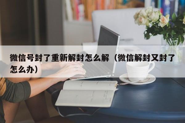 微信号封了重新解封怎么解（微信解封又封了怎么办）