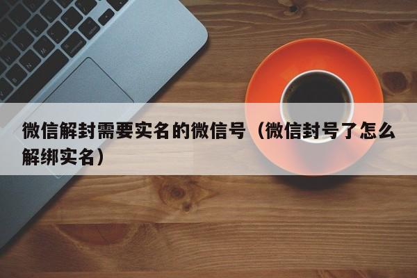 微信解封需要实名的微信号（微信封号了怎么解绑实名）