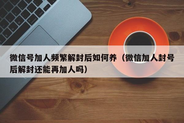 微信号加人频繁解封后如何养（微信加人封号后解封还能再加人吗）