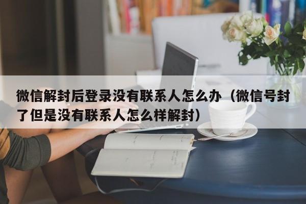 微信解封后登录没有联系人怎么办（微信号封了但是没有联系人怎么样解封）