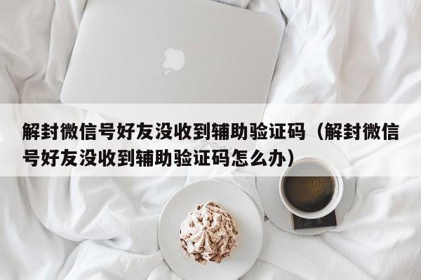 解封微信号好友没收到辅助验证码（解封微信号好友没收到辅助验证码怎么办）