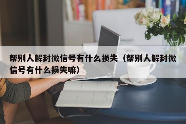 帮别人解封微信号有什么损失（帮别人解封微信号有什么损失嘛）