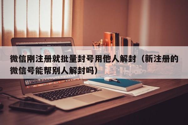 微信刚注册就批量封号用他人解封（新注册的微信号能帮别人解封吗）