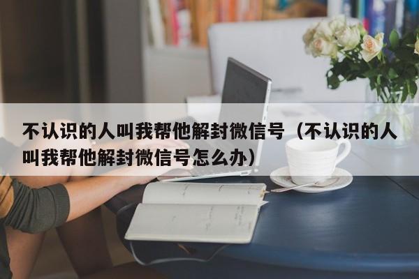 不认识的人叫我帮他解封微信号（不认识的人叫我帮他解封微信号怎么办）