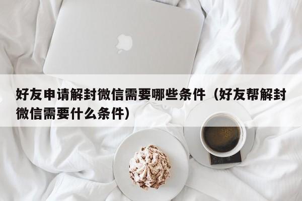 好友申请解封微信需要哪些条件（好友帮解封微信需要什么条件）