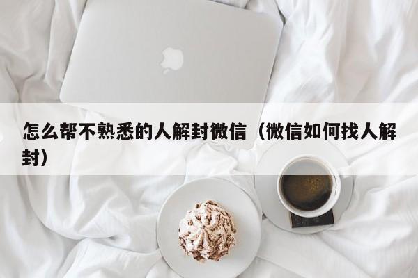 怎么帮不熟悉的人解封微信（微信如何找人解封）