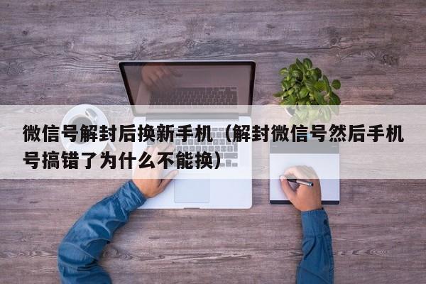 微信号解封后换新手机（解封微信号然后手机号搞错了为什么不能换）