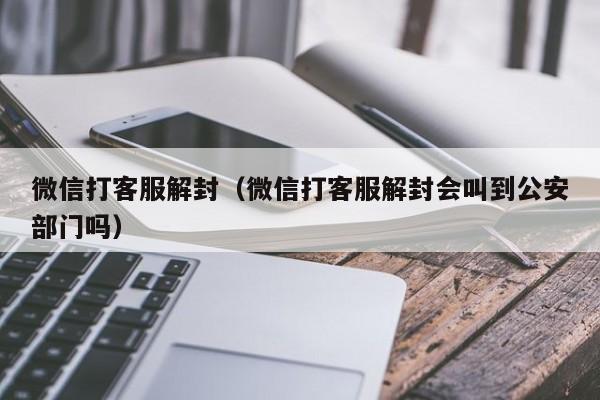 微信打客服解封（微信打客服解封会叫到公安部门吗）