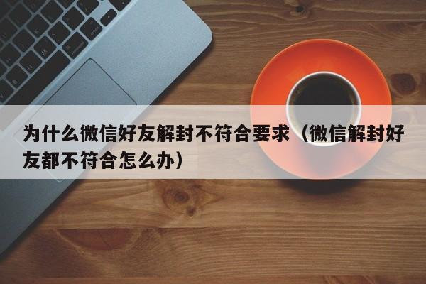 为什么微信好友解封不符合要求（微信解封好友都不符合怎么办）