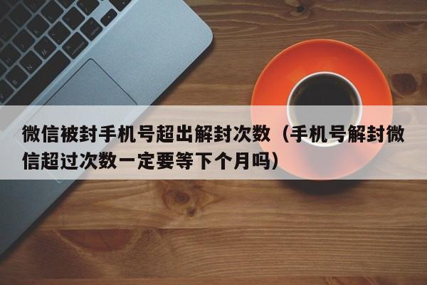 微信被封手机号超出解封次数（手机号解封微信超过次数一定要等下个月吗）