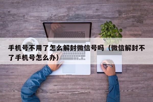 手机号不用了怎么解封微信号吗（微信解封不了手机号怎么办）