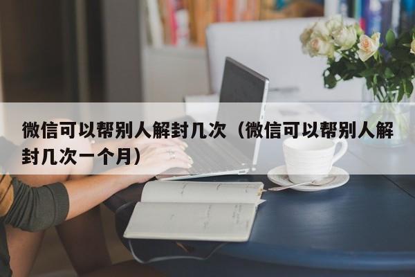 微信可以帮别人解封几次（微信可以帮别人解封几次一个月）