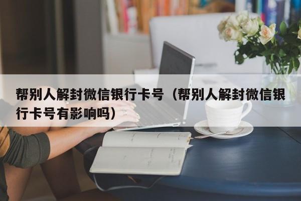 帮别人解封微信银行卡号（帮别人解封微信银行卡号有影响吗）