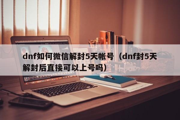 dnf如何微信解封5天帐号（dnf封5天解封后直接可以上号吗）