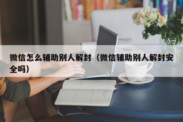 微信怎么辅助别人解封（微信辅助别人解封安全吗）