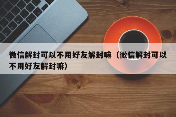 微信解封可以不用好友解封嘛（微信解封可以不用好友解封嘛）