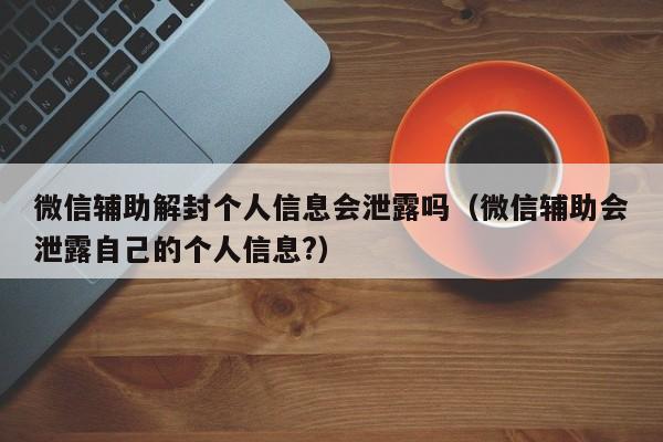 微信辅助解封个人信息会泄露吗（微信辅助会泄露自己的个人信息?）