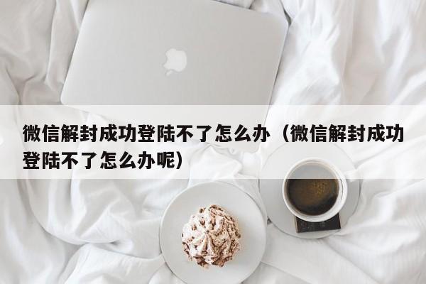 微信解封成功登陆不了怎么办（微信解封成功登陆不了怎么办呢）