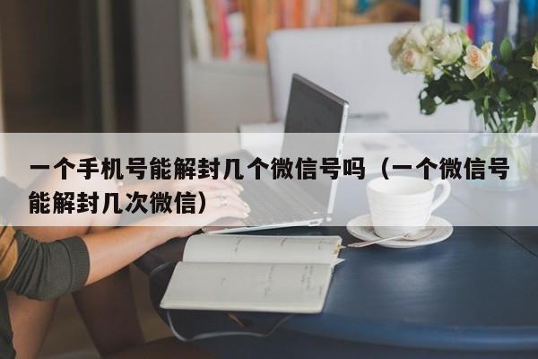 一个手机号能解封几个微信号吗（一个微信号能解封几次微信）