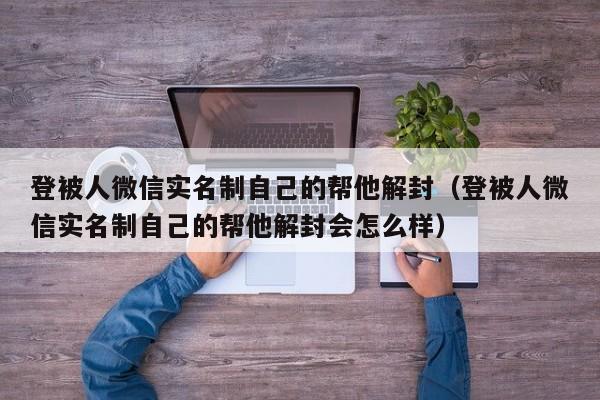 登被人微信实名制自己的帮他解封（登被人微信实名制自己的帮他解封会怎么样）