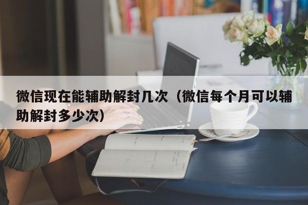 微信现在能辅助解封几次（微信每个月可以辅助解封多少次）