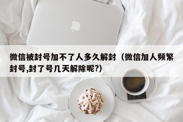 微信被封号加不了人多久解封（微信加人频繁封号,封了号几天解除呢?）