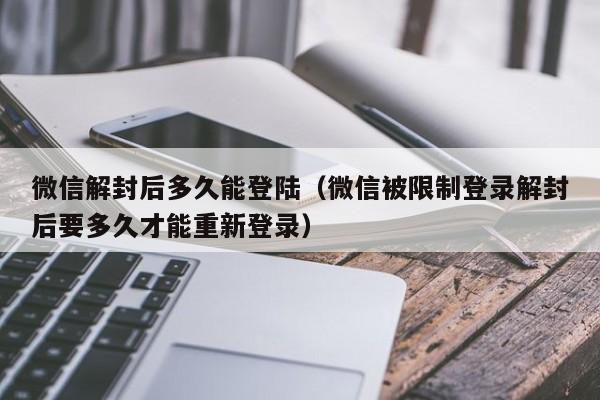 微信解封后多久能登陆（微信被限制登录解封后要多久才能重新登录）