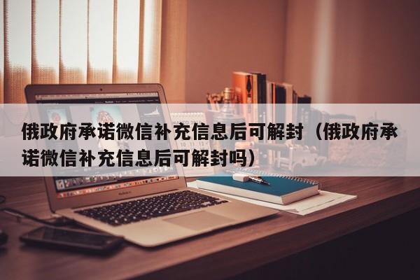 俄政府承诺微信补充信息后可解封（俄政府承诺微信补充信息后可解封吗）