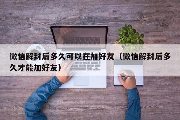 微信解封后多久可以在加好友（微信解封后多久才能加好友）