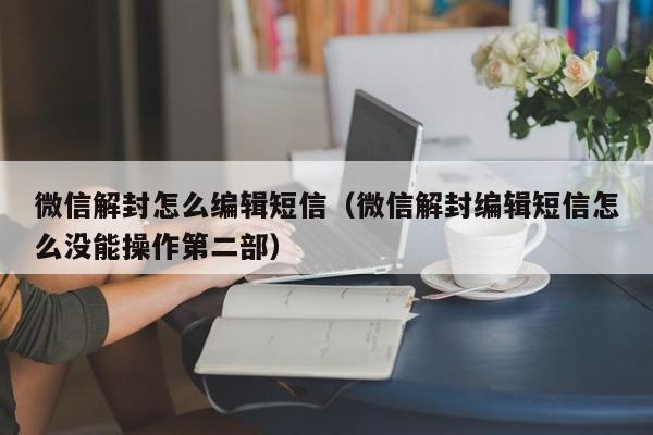 微信解封怎么编辑短信（微信解封编辑短信怎么没能操作第二部）