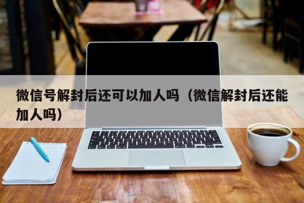 微信号解封后还可以加人吗（微信解封后还能加人吗）