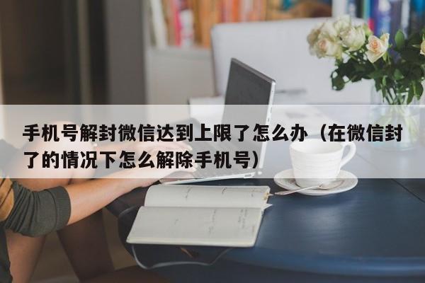 手机号解封微信达到上限了怎么办（在微信封了的情况下怎么解除手机号）