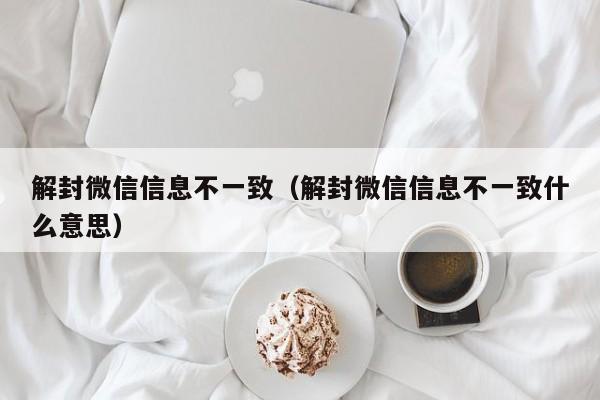 解封微信信息不一致（解封微信信息不一致什么意思）