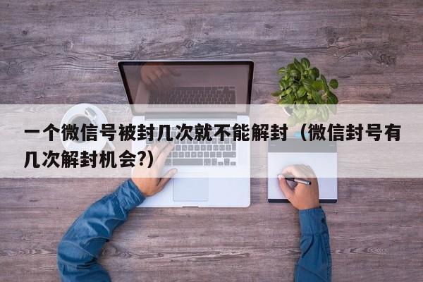 一个微信号被封几次就不能解封（微信封号有几次解封机会?）