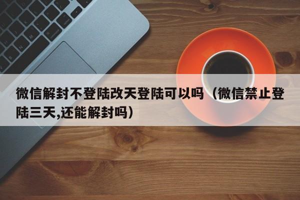 微信解封不登陆改天登陆可以吗（微信禁止登陆三天,还能解封吗）