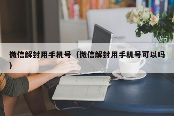 微信解封用手机号（微信解封用手机号可以吗）