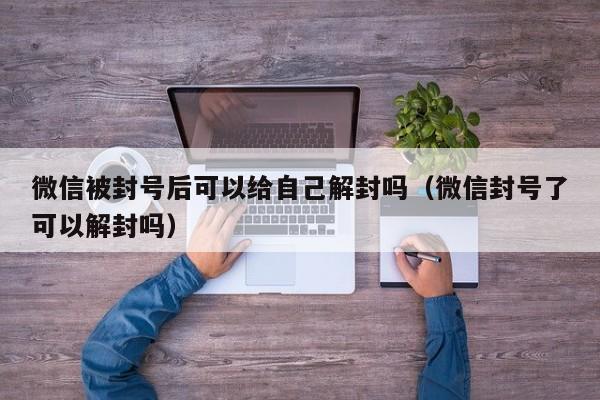 微信被封号后可以给自己解封吗（微信封号了可以解封吗）