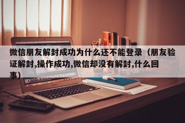 微信朋友解封成功为什么还不能登录（朋友验证解封,操作成功,微信却没有解封,什么回事）