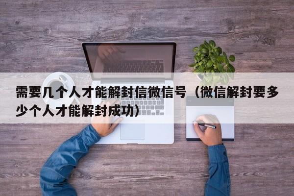 需要几个人才能解封信微信号（微信解封要多少个人才能解封成功）