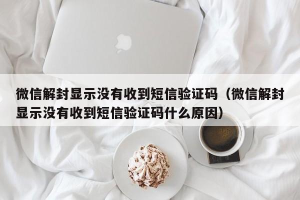 微信解封显示没有收到短信验证码（微信解封显示没有收到短信验证码什么原因）