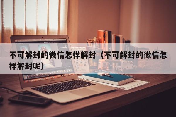 不可解封的微信怎样解封（不可解封的微信怎样解封呢）