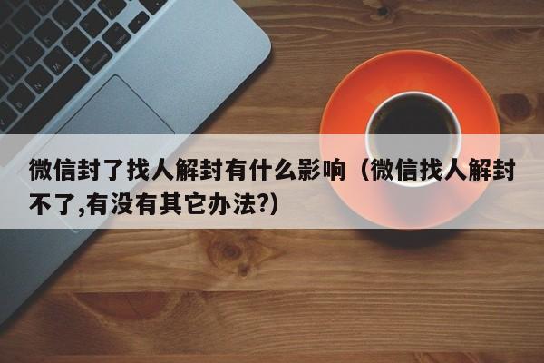 微信封了找人解封有什么影响（微信找人解封不了,有没有其它办法?）