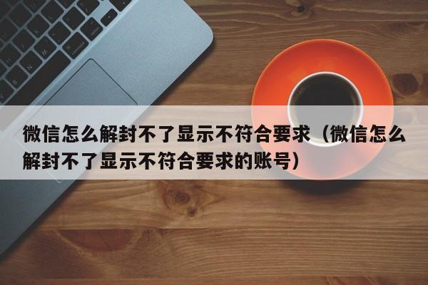 微信怎么解封不了显示不符合要求（微信怎么解封不了显示不符合要求的账号）