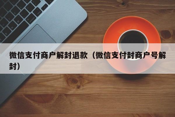 微信支付商户解封退款（微信支付封商户号解封）