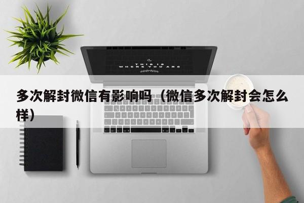 多次解封微信有影响吗（微信多次解封会怎么样）