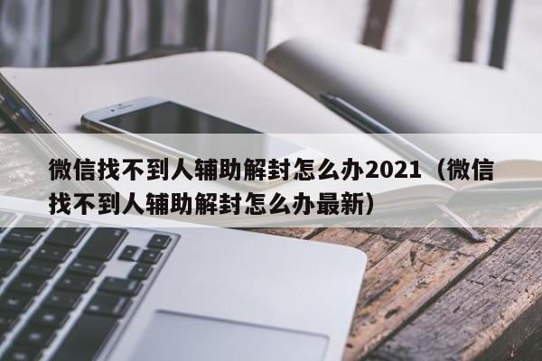 微信找不到人辅助解封怎么办2021（微信找不到人辅助解封怎么办最新）