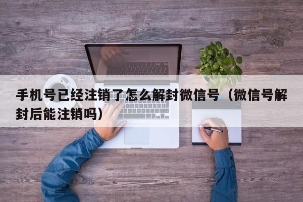 手机号已经注销了怎么解封微信号（微信号解封后能注销吗）